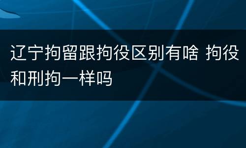辽宁拘留跟拘役区别有啥 拘役和刑拘一样吗