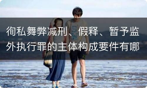 徇私舞弊减刑、假释、暂予监外执行罪的主体构成要件有哪些