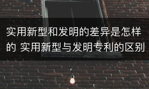 实用新型和发明的差异是怎样的 实用新型与发明专利的区别有哪些