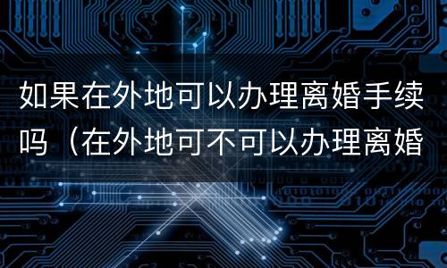 如果在外地可以办理离婚手续吗（在外地可不可以办理离婚手续）