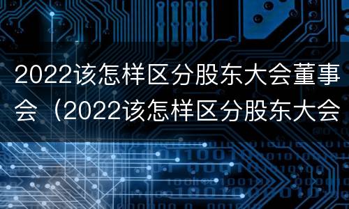 2022该怎样区分股东大会董事会（2022该怎样区分股东大会董事会和董事长）