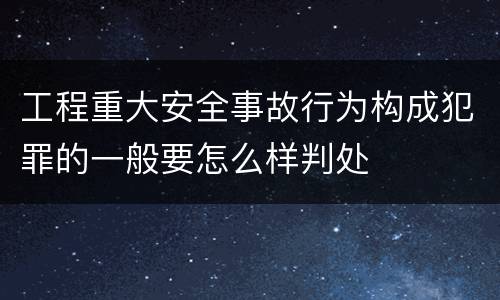 工程重大安全事故行为构成犯罪的一般要怎么样判处