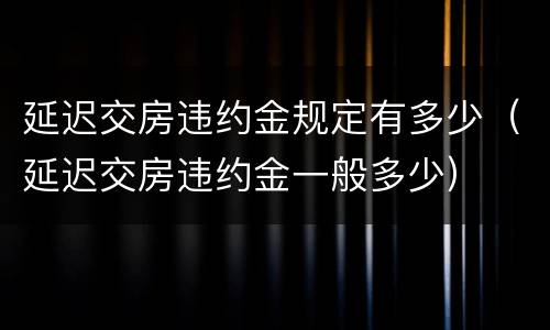 延迟交房违约金规定有多少（延迟交房违约金一般多少）