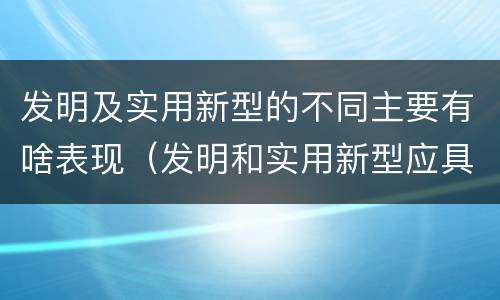 发明及实用新型的不同主要有啥表现（发明和实用新型应具备的条件）