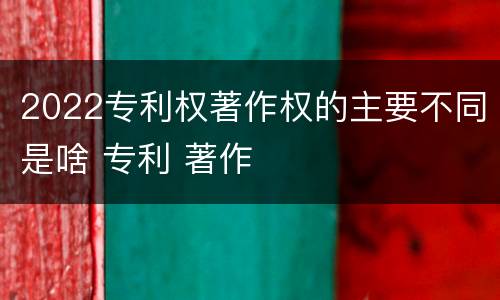 2022专利权著作权的主要不同是啥 专利 著作