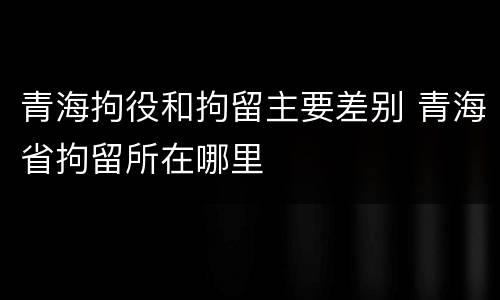 青海拘役和拘留主要差别 青海省拘留所在哪里
