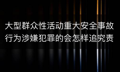 大型群众性活动重大安全事故行为涉嫌犯罪的会怎样追究责任