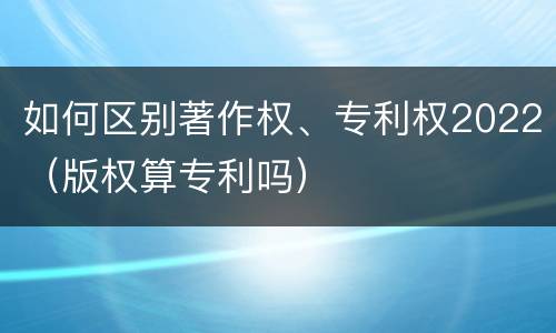 如何区别著作权、专利权2022（版权算专利吗）