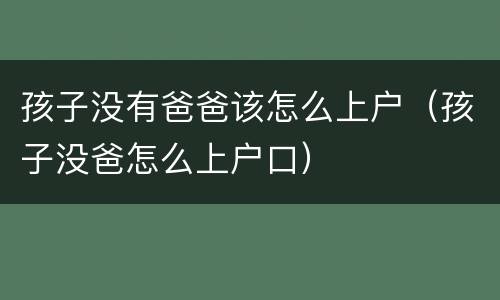 孩子没有爸爸该怎么上户（孩子没爸怎么上户口）