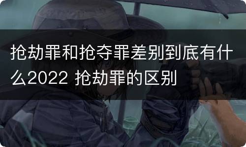 抢劫罪和抢夺罪差别到底有什么2022 抢劫罪的区别