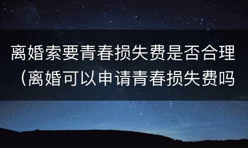 离婚索要青春损失费是否合理（离婚可以申请青春损失费吗）