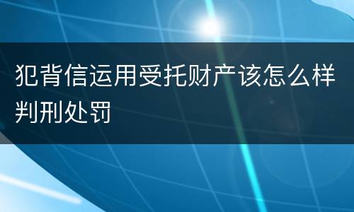 犯背信运用受托财产该怎么样判刑处罚