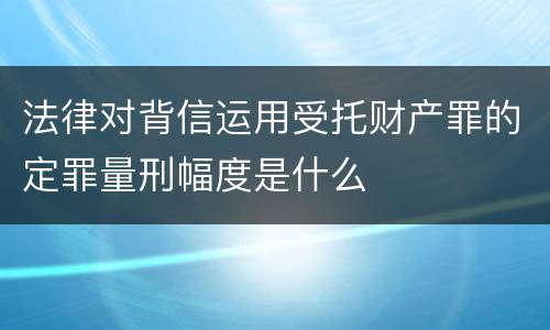 法律对背信运用受托财产罪的定罪量刑幅度是什么