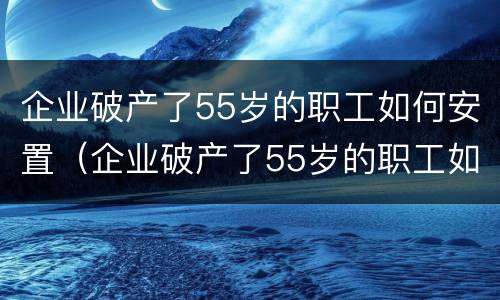 企业破产了55岁的职工如何安置（企业破产了55岁的职工如何安置工作）