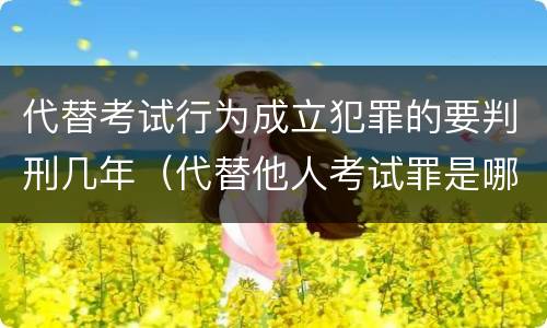 代替考试行为成立犯罪的要判刑几年（代替他人考试罪是哪年规定）
