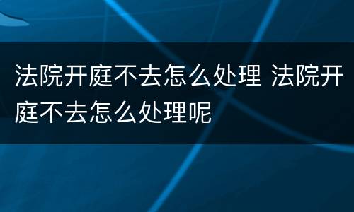 法院开庭不去怎么处理 法院开庭不去怎么处理呢