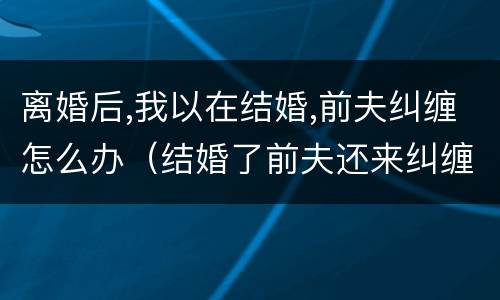 离婚后,我以在结婚,前夫纠缠怎么办（结婚了前夫还来纠缠怎么办）