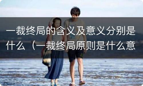 一裁终局的含义及意义分别是什么（一裁终局原则是什么意思）