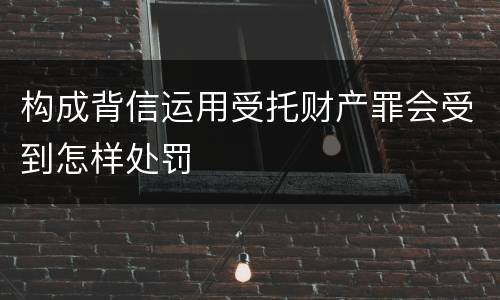 构成背信运用受托财产罪会受到怎样处罚
