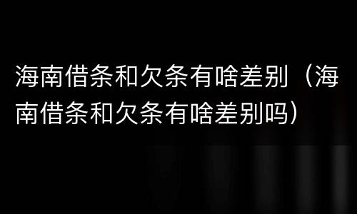 海南借条和欠条有啥差别（海南借条和欠条有啥差别吗）