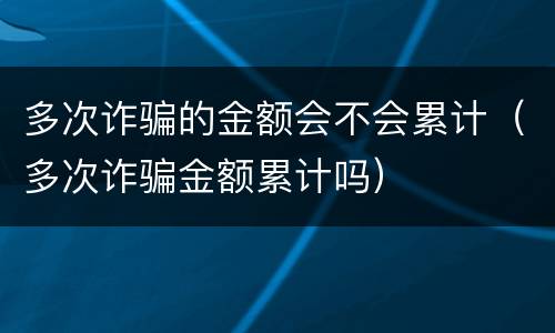 多次诈骗的金额会不会累计（多次诈骗金额累计吗）