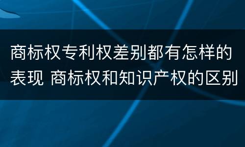 商标权专利权差别都有怎样的表现 商标权和知识产权的区别