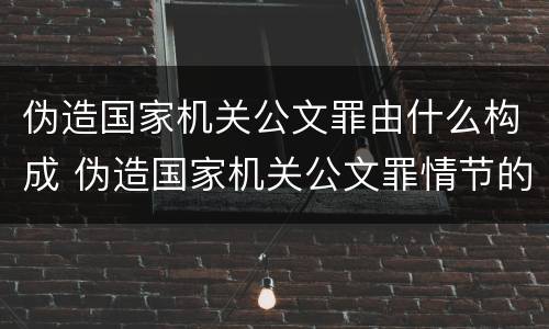 伪造国家机关公文罪由什么构成 伪造国家机关公文罪情节的认定