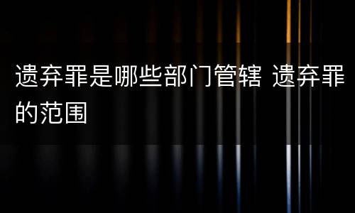 遗弃罪是哪些部门管辖 遗弃罪的范围