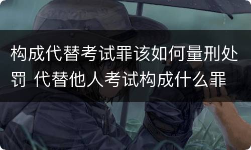 构成代替考试罪该如何量刑处罚 代替他人考试构成什么罪
