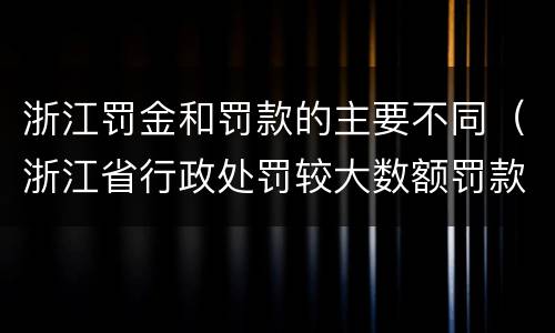 浙江罚金和罚款的主要不同（浙江省行政处罚较大数额罚款怎么界定）