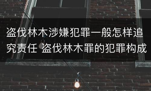盗伐林木涉嫌犯罪一般怎样追究责任 盗伐林木罪的犯罪构成