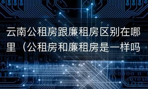 云南公租房跟廉租房区别在哪里（公租房和廉租房是一样吗）