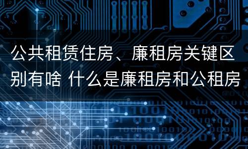 公共租赁住房、廉租房关键区别有啥 什么是廉租房和公租房两个有什么特点