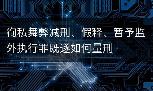 徇私舞弊减刑、假释、暂予监外执行罪既遂如何量刑