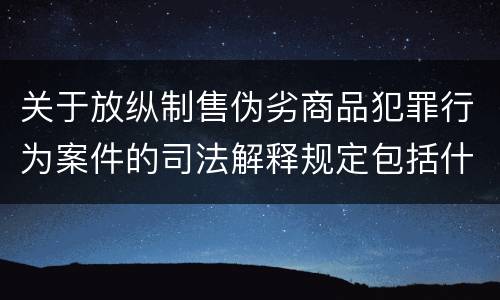 关于放纵制售伪劣商品犯罪行为案件的司法解释规定包括什么