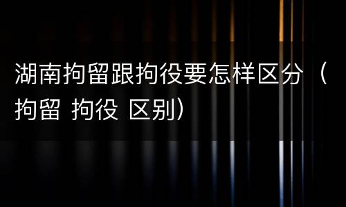 湖南拘留跟拘役要怎样区分（拘留 拘役 区别）