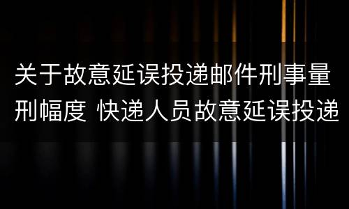 关于故意延误投递邮件刑事量刑幅度 快递人员故意延误投递