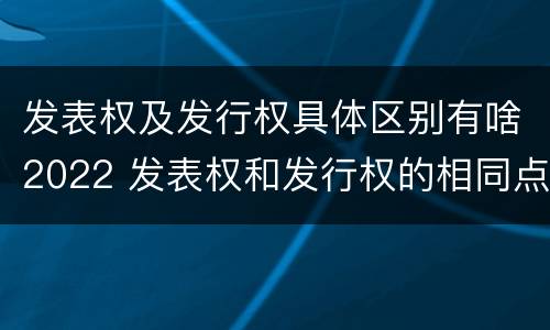 发表权及发行权具体区别有啥2022 发表权和发行权的相同点