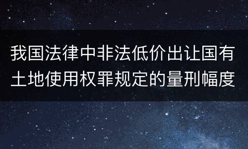 我国法律中非法低价出让国有土地使用权罪规定的量刑幅度有哪些