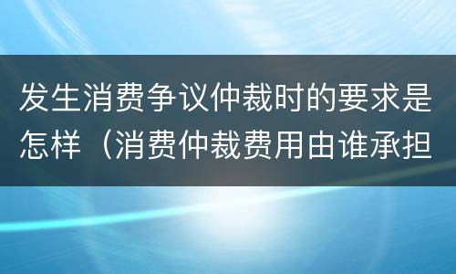 发生消费争议仲裁时的要求是怎样（消费仲裁费用由谁承担）
