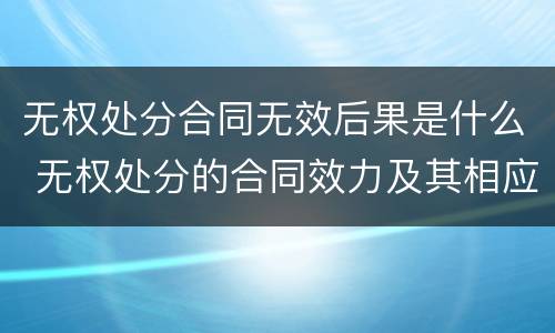 无权处分合同无效后果是什么 无权处分的合同效力及其相应法律后果