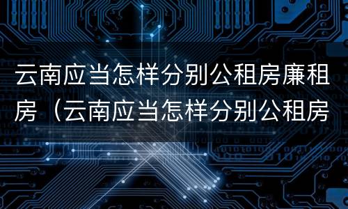 云南应当怎样分别公租房廉租房（云南应当怎样分别公租房廉租房呢）