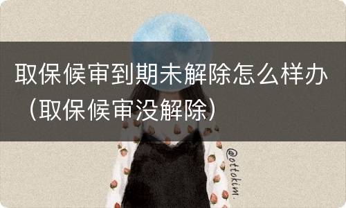 取保候审到期未解除怎么样办（取保候审没解除）