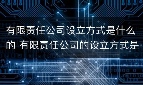 有限责任公司设立方式是什么的 有限责任公司的设立方式是发起设立吗