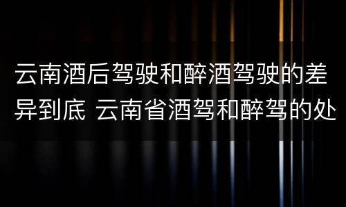 云南酒后驾驶和醉酒驾驶的差异到底 云南省酒驾和醉驾的处罚标准