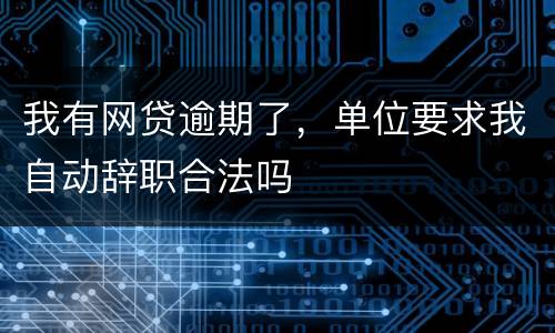 我有网贷逾期了，单位要求我自动辞职合法吗