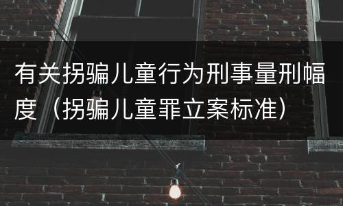 有关拐骗儿童行为刑事量刑幅度（拐骗儿童罪立案标准）