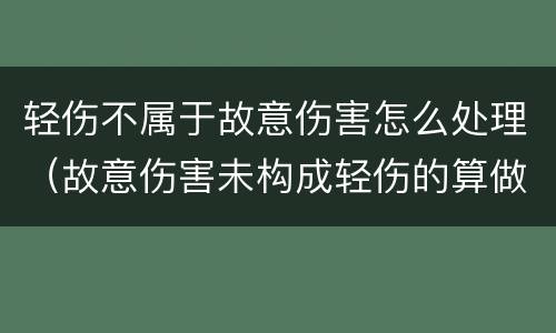 轻伤不属于故意伤害怎么处理（故意伤害未构成轻伤的算做故意伤害嘛）