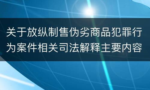关于放纵制售伪劣商品犯罪行为案件相关司法解释主要内容有哪些