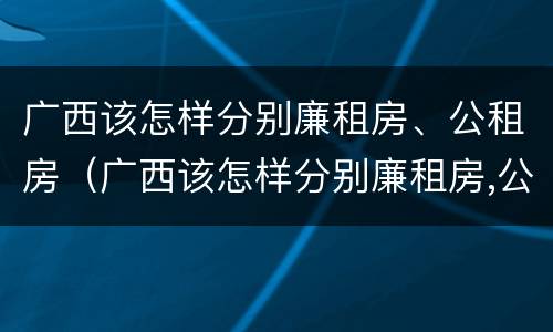 广西该怎样分别廉租房、公租房（广西该怎样分别廉租房,公租房和民宅）